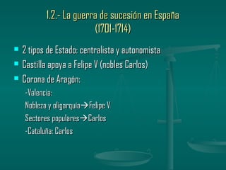 1.2.- La guerra de sucesión en España
                         (1701-1714)
   2 tipos de Estado: centralista y autonomista
   Castilla apoya a Felipe V (nobles Carlos)
   Corona de Aragón:
    -Valencia:
    Nobleza y oligarquíaFelipe V
    Sectores popularesCarlos
    -Cataluña: Carlos
 