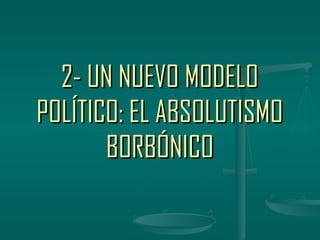2- UN NUEVO MODELO
POLÍTICO: EL ABSOLUTISMO
       BORBÓNICO
 
