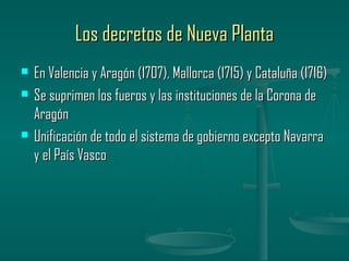 Los decretos de Nueva Planta
   En Valencia y Aragón (1707), Mallorca (1715) y Cataluña (1716)
   Se suprimen los fueros y las instituciones de la Corona de
    Aragón
   Unificación de todo el sistema de gobierno excepto Navarra
    y el País Vasco
 