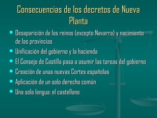 Consecuencias de los decretos de Nueva
                   Planta
   Desaparición de los reinos (excepto Navarra) y nacimiento
    de las provincias
   Unificación del gobierno y la hacienda
   El Consejo de Castilla pasa a asumir las tareas del gobierno
   Creación de unas nuevas Cortes españolas
   Aplicación de un solo derecho común
   Una sola lengua: el castellano
 