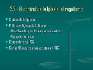 2.2.- El control de la Iglesia: el regalismo
   Control de la Iglesia
   Política religiosa de Felipe V:
    -Derecho a designar los cargos eclesiásticos
    -Recaudar las rentas
   Concordato de 1737
   Carlos III expulsa a los jesuítas en 1767
 