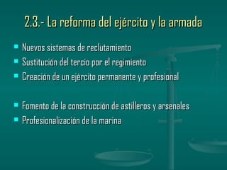 2.3.- La reforma del ejército y la armada
   Nuevos sistemas de reclutamiento
   Sustitución del tercio por el regimiento
   Creación de un ejército permanente y profesional

   Fomento de la construcción de astilleros y arsenales
   Profesionalización de la marina
 