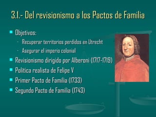 3.1.- Del revisionismo a los Pactos de Familia
   Objetivos:
    -   Recuperar territorios perdidos en Utrecht
    -   Asegurar el imperio colonial
   Revisionismo dirigido por Alberoni (1717-1719)
   Política realista de Felipe V
   Primer Pacto de Familia (1733)
   Segundo Pacto de Familia (1743)
 