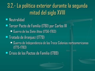 3.2.- La política exterior durante la segunda
              mitad del siglo XVIII
   Neutralidad
   Tercer Pacto de Familia (1761) por Carlos III
       Guerra de los Siete Años (1756-1763)
   Tratado de Aranjuez (1779)
       Guerra de Independencia de las Trece Colonias norteamericanas
        (1775-1783)
   Crisis de los Pactos de Familia (1789)
 