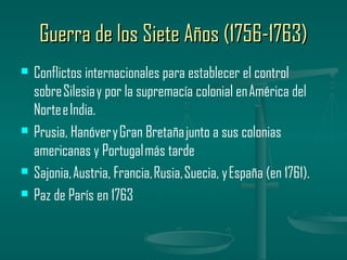 Guerra de los Siete Años (1756-1763)
   Conflictos internacionales para establecer el control
    sobre Silesia y por la supremacía colonial en América del
    Norte e India.
   Prusia, Hanóver y Gran Bretaña junto a sus colonias
    americanas y Portugal más tarde
   Sajonia, Austria, Francia, Rusia, Suecia, y España (en 1761).
   Paz de París en 1763
 