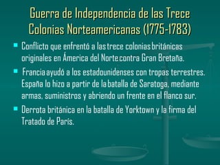 Guerra de Independencia de las Trece
      Colonias Norteamericanas (1775-1783)
   Conflicto que enfrentó a las trece colonias británicas
    originales en Ámerica del Norte contra Gran Bretaña.
    Francia ayudó a los estadounidenses con tropas terrestres.
    España lo hizo a partir de la batalla de Saratoga, mediante
    armas, suministros y abriendo un frente en el flanco sur.
   Derrota británica en la batalla de Yorktown y la firma del
    Tratado de París.
 