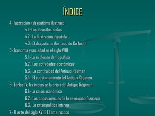 ÍNDICE
4- Ilustración y despotismo ilustrado
           4.1.- Las ideas ilustradas
           4.2.- La Ilustración española
           4.3.- El despotismo ilustrado de Carlos III
5- Economía y sociedad en el siglo XVIII
           5.1.- La evolución demográfica
           5.2.- Las actividades económicas
           5.3.- La continuidad del Antiguo Régimen
           5.4.- El cuestionamiento del Antiguo Régimen
6- Carlos IV: los inicios de la crisis del Antiguo Régimen
           6.1.- La crisis económica
           6.2.- Las consecuencias de la revolución francesa
           6.3.- La crisis política interna
7- El arte del siglo XVIII: El arte rococó
 