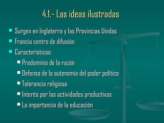 4.1.- Las ideas ilustradas
   Surgen en Inglaterra y las Provincias Unidas
   Francia centro de difusión
   Características:
      Predominio de la razón

      Defensa de la autonomía del poder político

      Tolerancia religiosa

      Interés por las actividades productivas

      La importancia de la educación
 