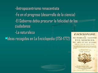 -Antropocentrismo renacentista
      -Fe en el progreso (desarrollo de la ciencia)
      -El Gobierno debía procurar la felicidad de los
      ciudadanos
      -La naturaleza
Ideas recogidas en La Enciclopedia (1751-1772)
 