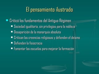 El pensamiento ilustrado
   Criticó los fundamentos del Antiguo Régimen
       Sociedad igualitaria, sin privilegios para la nobleza
       Desaparición de la monarquía absoluta
       Critican las creencias religiosas y defienden el deísmo
       Defienden la fisiocracia
       Fomentar las escuelas para mejorar la formación
 
