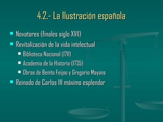 4.2.- La Ilustración española
   Novatores (finales siglo XVII)
   Revitalización de la vida intelectual
       Biblioteca Nacional (1711)
       Academia de la Historia (1735)
       Obras de Benito Feijoo y Gregorio Mayans
   Reinado de Carlos III máximo esplendor
 