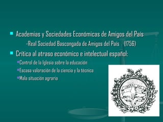    Academias y Sociedades Económicas de Amigos del País
         -Real Sociedad Bascongada de Amigos del País (1756)
   Crítica al atraso económico e intelectual español:
    Control de la Iglesia sobre la educación

    Escasa valoración de la ciencia y la técnica

    Mala situación agraria
 