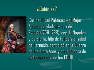 ¿Quién es?
Carlos III «el Político» «el Mejor
Alcalde de Madrid», rey de
España(1759-1788), rey de Nápoles
y de Sicilia, hijo de Felipe V e Isabel
de Farnesio, participó en la Guerra
de los Siete Años y en la Guerra de
Independencia de los EE.UU.
 