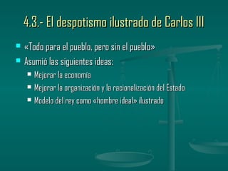 4.3.- El despotismo ilustrado de Carlos III
   «Todo para el pueblo, pero sin el pueblo»
   Asumió las siguientes ideas:
       Mejorar la economía
       Mejorar la organización y la racionalización del Estado
       Modelo del rey como «hombre ideal» ilustrado
 