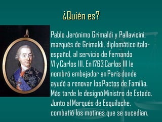 ¿Quién es?
Pablo Jerónimo Grimaldi y Pallavicini,
marqués de Grimaldi, diplomático italo-
español, al servicio de Fernando
VI y Carlos III. En 1763 Carlos III le
nombró embajador en París donde
ayudó a renovar los Pactos de Familia.
Más tarde le designó Ministro de Estado.
Junto al Marqués de Esquilache,
combatió los motines que se sucedían.
 