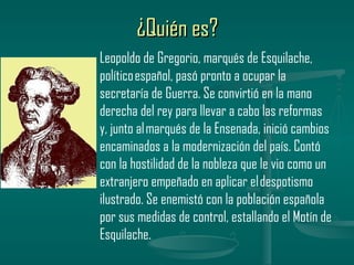 ¿Quién es?
Leopoldo de Gregorio, marqués de Esquilache,
político español, pasó pronto a ocupar la
secretaría de Guerra. Se convirtió en la mano
derecha del rey para llevar a cabo las reformas
y, junto al marqués de la Ensenada, inició cambios
encaminados a la modernización del país. Contó
con la hostilidad de la nobleza que le vio como un
extranjero empeñado en aplicar el despotismo
ilustrado. Se enemistó con la población española
por sus medidas de control, estallando el Motín de
Esquilache.
 