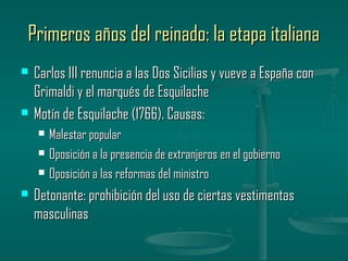 Primeros años del reinado: la etapa italiana
   Carlos III renuncia a las Dos Sicilias y vueve a España con
    Grimaldi y el marqués de Esquilache
   Motín de Esquilache (1766). Causas:
       Malestar popular
       Oposición a la presencia de extranjeros en el gobierno
       Oposición a las reformas del ministro
   Detonante: prohibición del uso de ciertas vestimentas
    masculinas
 
