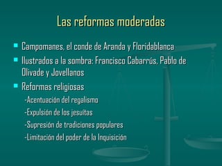 Las reformas moderadas
   Campomanes, el conde de Aranda y Floridablanca
   Ilustrados a la sombra: Francisco Cabarrús, Pablo de
    Olivade y Jovellanos
   Reformas religiosas
    -Acentuación del regalismo
    -Expulsión de los jesuítas
    -Supresión de tradiciones populares
    -Limitación del poder de la Inquisición
 