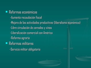    Reformas económicas
     -Aumento recaudación fiscal
     -Mejora de las actividades productivas (liberalismo económico)
     -Libre circulación de cereales y vinos
     -Liberalización comercial con América
     -Reforma agraria
   Reformas militares
    -Servicio militar obligatorio
 
