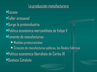 La producción manufacturera
Escasa

Taller artesanal

Surge la protoindustria

Política económica mercantilista de Felipe V

Fomento de manufacturas:

      Medidas proteccionistas
      Creación de manufacturas públicas, las Reales Fábricas
Política económica liberalista de Carlos III

Destaca Cataluña
 