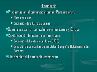 El comercio
Problemas en el comercio interior. Para mejorar:

      Obras públicas
      Supresión de aduanas y peajes
Comercio exterior con colonias americanas y Europa

Revitalización del comercio americano

      Supresión del sistema de flotas (1735)
      Creación de compañías comerciales: Compañía Guipuzcoana de
       Caracas
Liberización del comercio americano
 