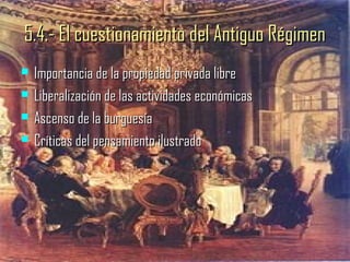 5.4.- El cuestionamiento del Antiguo Régimen
   Importancia de la propiedad privada libre
   Liberalización de las actividades económicas
   Ascenso de la burguesía
   Críticas del pensamiento ilustrado
 