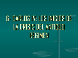 6- CARLOS IV: LOS INICIOS DE
   LA CRISIS DEL ANTIGUO
          RÉGIMEN
 