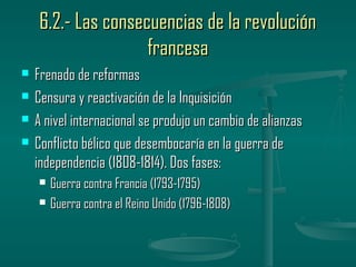 6.2.- Las consecuencias de la revolución
                    francesa
   Frenado de reformas
   Censura y reactivación de la Inquisición
   A nivel internacional se produjo un cambio de alianzas
   Conflicto bélico que desembocaría en la guerra de
    independencia (1808-1814). Dos fases:
       Guerra contra Francia (1793-1795)
       Guerra contra el Reino Unido (1796-1808)
 