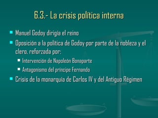 6.3.- La crisis política interna
   Manuel Godoy dirigía el reino
   Oposición a la política de Godoy por parte de la nobleza y el
    clero, reforzada por:
       Intervención de Napoleón Bonaparte
       Antagonismo del príncipe Fernando
   Crisis de la monarquía de Carlos IV y del Antiguo Régimen
 