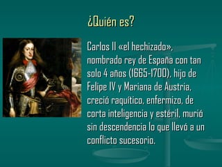 ¿Quién es?
Carlos II «el hechizado»,
nombrado rey de España con tan
solo 4 años (1665-1700), hijo de
Felipe IV y Mariana de Austria,
creció raquítico, enfermizo, de
corta inteligencia y estéril, murió
sin descendencia lo que llevó a un
conflicto sucesorio.
 