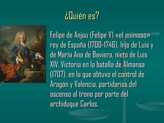 ¿Quién es?
Felipe de Anjou (Felipe V) «el animoso»
rey de España (1700-1746), hijo de Luis y
de María Ana de Baviera, nieto de Luis
XIV. Victoria en la batalla de Almansa
(1707), en la que obtuvo el control de
Aragón y Valencia, partidarios del
ascenso al trono por parte del
archiduque Carlos.
 