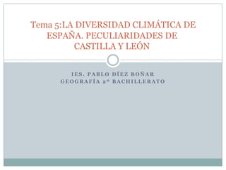 Tema 5:LA DIVERSIDAD CLIMÁTICA DE
   ESPAÑA. PECULIARIDADES DE
         CASTILLA Y LEÓN


       IES. PABLO DÍEZ BOÑAR
     GEOGRAFÍA 2º BACHILLERATO
 