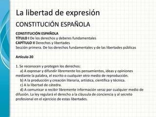 La libertad de expresión
CONSTITUCIÓN ESPAÑOLA
CONSTITUCIÓN ESPAÑOLA
TÍTULO I De los derechos y deberes fundamentales
CAPÍTULO II Derechos y libertades
Sección primera. De los derechos fundamentales y de las libertades públicas

Artículo 20

1. Se reconocen y protegen los derechos:
   a) A expresar y difundir libremente los pensamientos, ideas y opiniones
mediante la palabra, el escrito o cualquier otro medio de reproducción.
   b) A la producción y creación literaria, artística, científica y técnica.
   c) A la libertad de cátedra.
   d) A comunicar o recibir libremente información veraz por cualquier medio de
difusión. La ley regulará el derecho a la cláusula de conciencia y al secreto
profesional en el ejercicio de estas libertades.
 