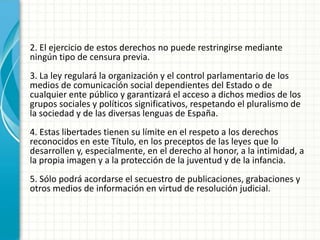 2. El ejercicio de estos derechos no puede restringirse mediante
ningún tipo de censura previa.
3. La ley regulará la organización y el control parlamentario de los
medios de comunicación social dependientes del Estado o de
cualquier ente público y garantizará el acceso a dichos medios de los
grupos sociales y políticos significativos, respetando el pluralismo de
la sociedad y de las diversas lenguas de España.
4. Estas libertades tienen su límite en el respeto a los derechos
reconocidos en este Título, en los preceptos de las leyes que lo
desarrollen y, especialmente, en el derecho al honor, a la intimidad, a
la propia imagen y a la protección de la juventud y de la infancia.
5. Sólo podrá acordarse el secuestro de publicaciones, grabaciones y
otros medios de información en virtud de resolución judicial.
 