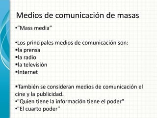 Medios de comunicación de masas
•“Mass media”

•Los principales medios de comunicación son:
la prensa
la radio
la televisión
Internet

También se consideran medios de comunicación el
cine y la publicidad.
•"Quien tiene la información tiene el poder"
•"El cuarto poder"
 