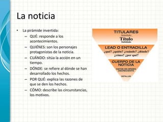 La noticia
•   La pirámide invertida:
     – QUÉ: responde a los
        acontecimientos.
     – QUIÉNES: son los personajes
        protagonistas de la noticia.
     – CUÁNDO: sitúa la acción en un
        tiempo.
     – DÓNDE: se refiere al dónde se han
        desarrollado los hechos.
     – POR QUÉ: explica las razones de
        que se den los hechos.
     – CÓMO: describe las circunstancias,
        los motivos.
 