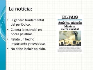 La noticia:
• El género fundamental
  del periódico.
• Cuenta lo esencial en
  pocas palabras.
• Relata un hecho
  importante y novedoso.
• No debe incluir opinión.
 
