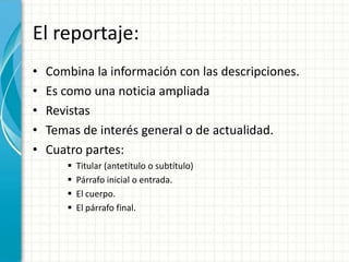 El reportaje:
•   Combina la información con las descripciones.
•   Es como una noticia ampliada
•   Revistas
•   Temas de interés general o de actualidad.
•   Cuatro partes:
          Titular (antetítulo o subtítulo)
          Párrafo inicial o entrada.
          El cuerpo.
          El párrafo final.
 