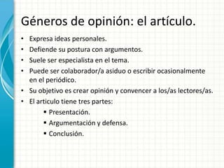 Géneros de opinión: el artículo.
• Expresa ideas personales.
• Defiende su postura con argumentos.
• Suele ser especialista en el tema.
• Puede ser colaborador/a asiduo o escribir ocasionalmente
  en el periódico.
• Su objetivo es crear opinión y convencer a los/as lectores/as.
• El articulo tiene tres partes:
        Presentación.
        Argumentación y defensa.
        Conclusión.
 