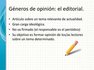 Géneros de opinión: el editorial.
•   Artículo sobre un tema relevante de actualidad.
•   Gran carga ideológica.
•   No va firmado (el responsable es el periódico)
•   Su objetivo es formar opinión de los/as lectores
    sobre un tema determinado.
 
