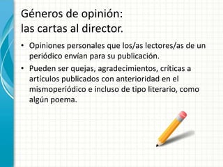 Géneros de opinión:
las cartas al director.
• Opiniones personales que los/as lectores/as de un
  periódico envían para su publicación.
• Pueden ser quejas, agradecimientos, críticas a
  artículos publicados con anterioridad en el
  mismoperiódico e incluso de tipo literario, como
  algún poema.
 