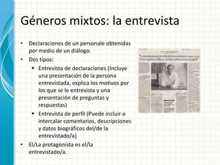 Géneros mixtos: la entrevista
• Declaraciones de un personale obtenidas
  por medio de un diálogo.
• Dos tipos:
    Entrevista de declaraciones (Incluye
      una presentación de la persona
      entrevistada, explica los motivos por
      los que se le entrevista y una
      presentación de preguntas y
      respuestas)
    Entrevista de perfil (Puede incluir o
      intercalar comentarios, descripciones
      y datos biográficos del/de la
      entrevistado/a)
• El/La protagonista es el/la
  entrevistado/a.
 