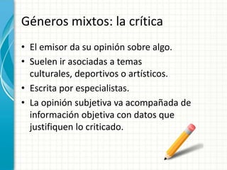 Géneros mixtos: la crítica
• El emisor da su opinión sobre algo.
• Suelen ir asociadas a temas
  culturales, deportivos o artísticos.
• Escrita por especialistas.
• La opinión subjetiva va acompañada de
  información objetiva con datos que
  justifiquen lo criticado.
 