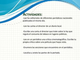 ACTIVIDADES:
-Lee los editoriales de diferentes periódicos nacionales
publicados el mismo día.

-Lee las cartas al director de un diario local.

-Escribe una carta al director que trate sobre la ley que
regula el consumo de tabaco en lugares públicos.

-Lee en un periódico una crítica cinematográfica. Escribe tu
propia crítica sobre una película que hayas visto.

-Enumera las secciones que encuentres en el periódico.

-Localiza y anota las partes de la portada.
 