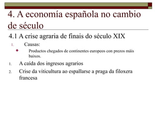 4. A economía española no cambio
de século
4.1 A crise agraria de finais do século XIX
 1.         Causas:
             Productos chegados de continentes europeos con prezos máis
              baixos.
1.        A caída dos ingresos agrarios
2.        Crise da viticultura ao espallarse a praga da filoxera
          francesa
 