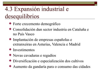 4.3 Expansión industrial e
desequilibrios
    Forte crecemento demográfico
    Consolidación dun sector industria en Cataluña e
     no País Vasco
    Implantación de empresas españolas e
     extranxeiras en Asturias, Valencia e Madrid
    Investimentos
    Novas cavaduras e regadíos
    Diversificación e especialización dos cultivos
    Aumento da gandaría para o consumo das cidades
 