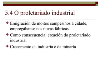 5.4 O proletariado industrial
 Emigración de moitos campesiños á cidade,
  empregábanse nas novas fábricas.
 Como consecuencia: creación do proletariado
  industrial
 Crecemento da industria e da minaría
 