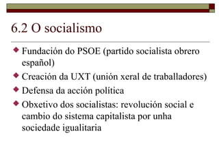 6.2 O socialismo
 Fundación   do PSOE (partido socialista obrero
  español)
 Creación da UXT (unión xeral de traballadores)
 Defensa da acción política
 Obxetivo dos socialistas: revolución social e
  cambio do sistema capitalista por unha
  sociedade igualitaria
 