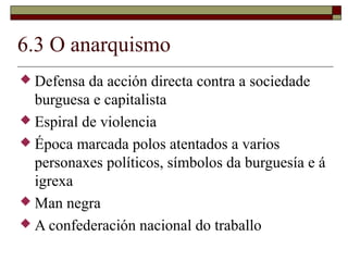 6.3 O anarquismo
 Defensa  da acción directa contra a sociedade
  burguesa e capitalista
 Espiral de violencia
 Época marcada polos atentados a varios
  personaxes políticos, símbolos da burguesía e á
  igrexa
 Man negra
 A confederación nacional do traballo
 