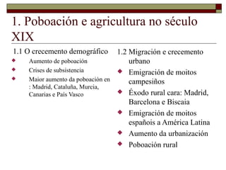1. Poboación e agricultura no século
XIX
1.1 O crecemento demográfico      1.2 Migración e crecemento
   Aumento de poboación              urbano
   Crises de subsistencia         Emigración de moitos
   Maior aumento da poboación en     campesiños
    : Madrid, Cataluña, Murcia,
    Canarias e País Vasco          Éxodo rural cara: Madrid,
                                      Barcelona e Biscaia
                                   Emigración de moitos
                                      españois a América Latina
                                   Aumento da urbanización
                                   Poboación rural
 